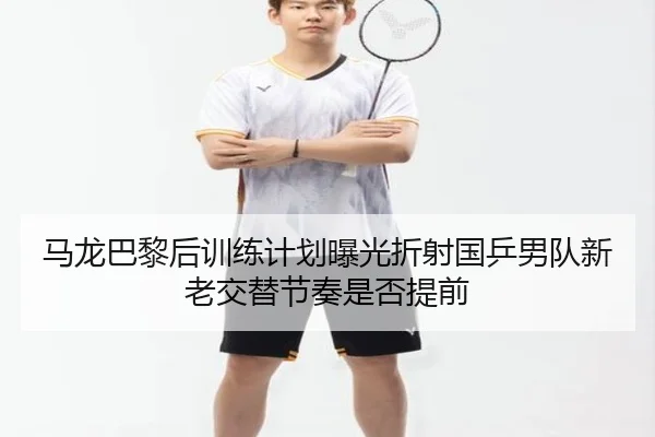 马龙巴黎后训练计划曝光折射国乒男队新老交替节奏是否提前