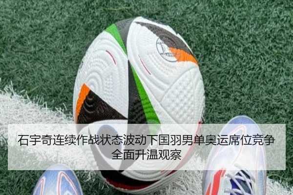 石宇奇连续作战状态波动下国羽男单奥运席位竞争全面升温观察